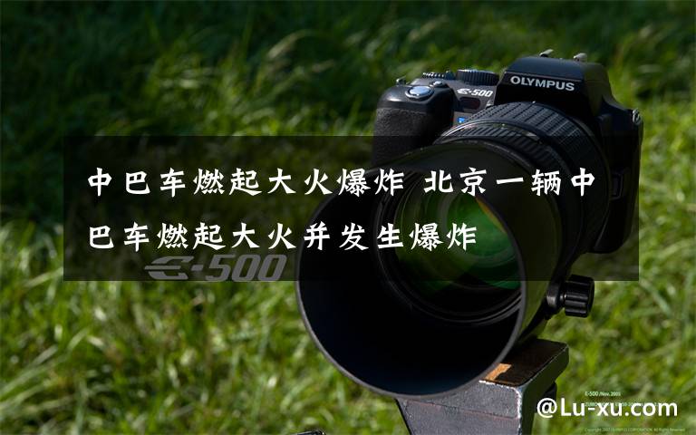 中巴车燃起大火爆炸 北京一辆中巴车燃起大火并发生爆炸