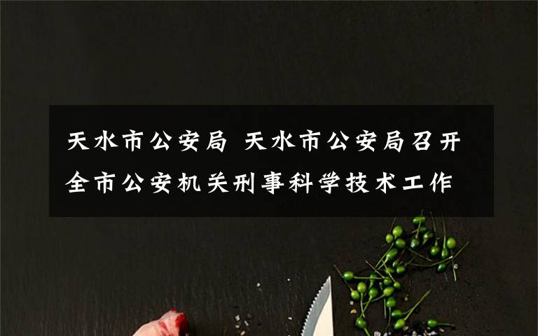 天水市公安局 天水市公安局召开全市公安机关刑事科学技术工作部署推进会