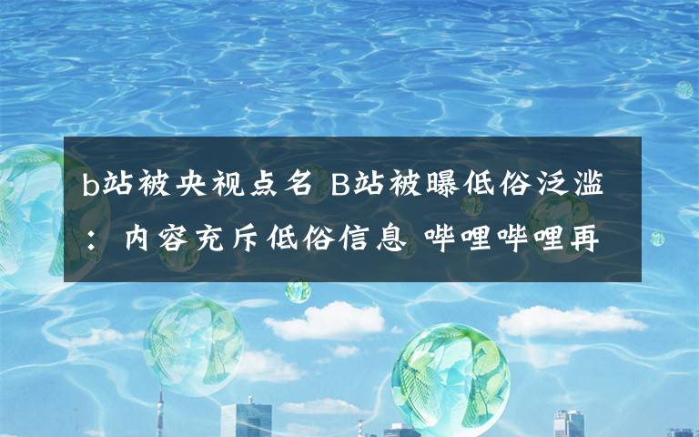 b站被央视点名 B站被曝低俗泛滥:内容充斥低俗信息 哔哩哔哩再被央视点名