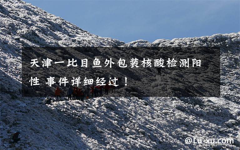 天津一比目鱼外包装核酸检测阳性 事件详细经过!