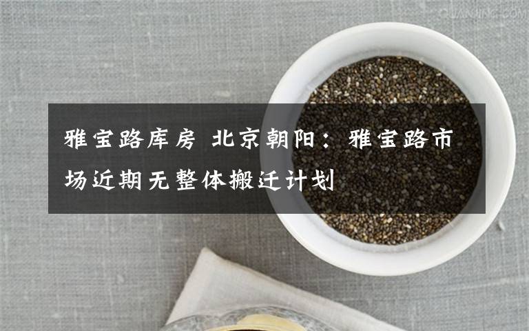 雅宝路库房 北京朝阳：雅宝路市场近期无整体搬迁计划