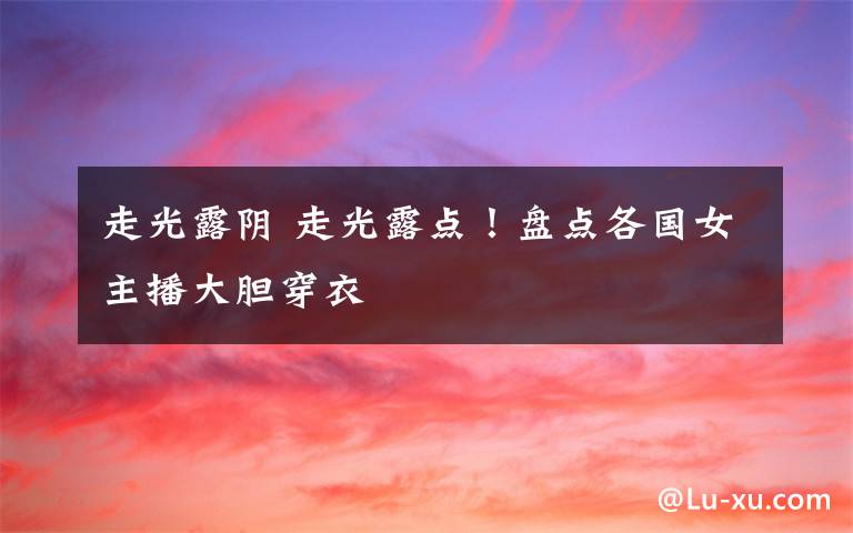 走光露阴 走光露点!盘点各国女主播大胆穿衣