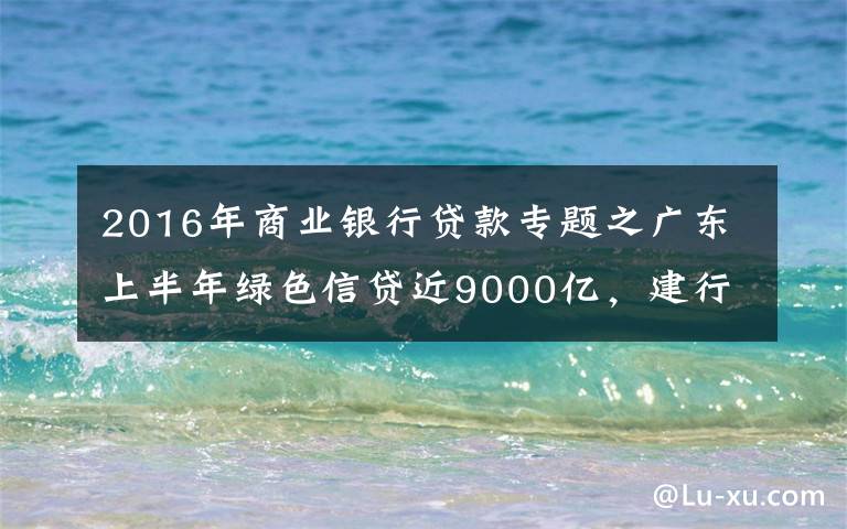 2016年商业银行贷款专题之广东上半年绿色信贷近9000亿,建行农行双双破千亿