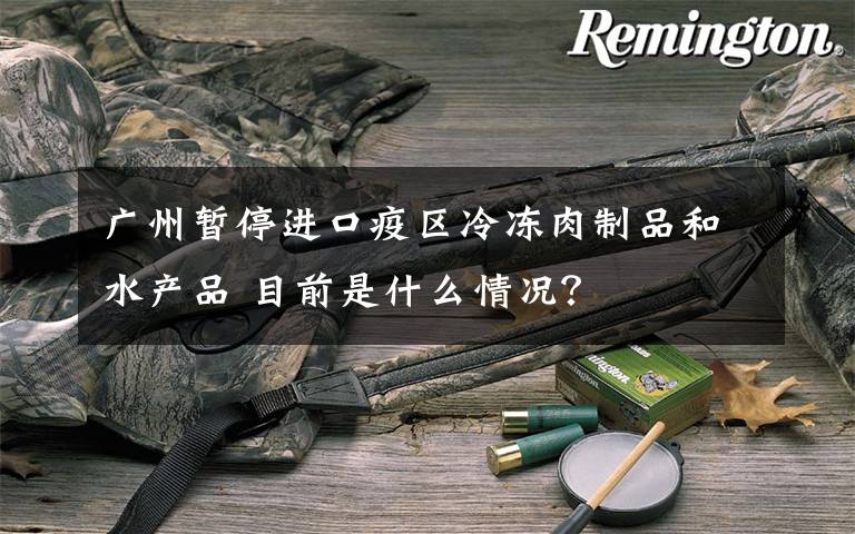 广州暂停进口疫区冷冻肉制品和水产品 目前是什么情况?