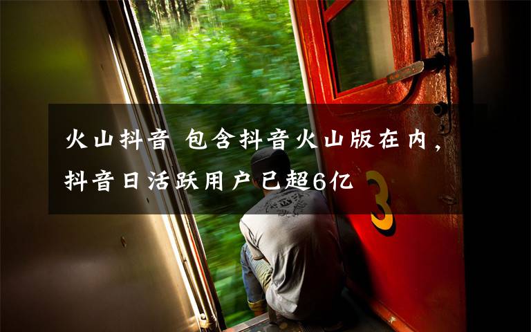 火山抖音 包含抖音火山版在内,抖音日活跃用户已超6亿