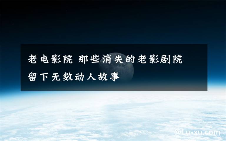 老电影院 那些消失的老影剧院 留下无数动人故事
