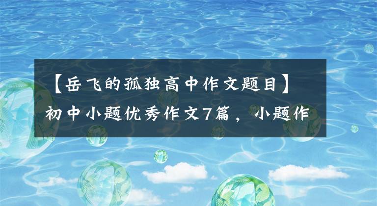 【岳飞的孤独高中作文题目】初中小题优秀作文7篇,小题作文写作技巧