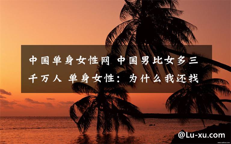 中国单身女性网 中国男比女多三千万人 单身女性:为什么我还找不到男朋友?