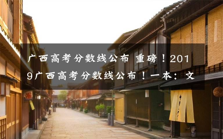 广西高考分数线公布 重磅!2019广西高考分数线公布!一本:文科521分 理科509分