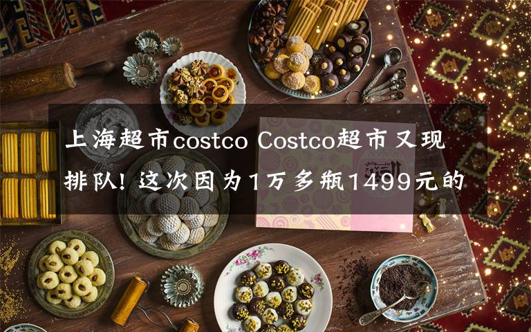 上海超市costco Costco超市又现排队! 这次因为1万多瓶1499元的茅台……