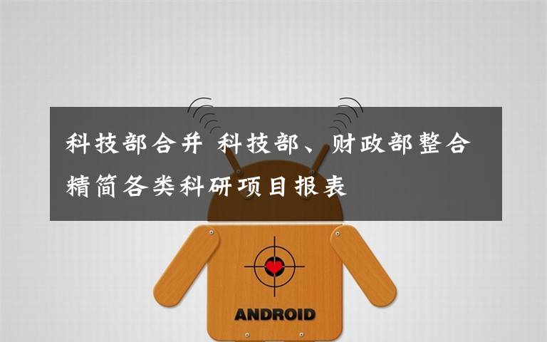 科技部合并 科技部、财政部整合精简各类科研项目报表