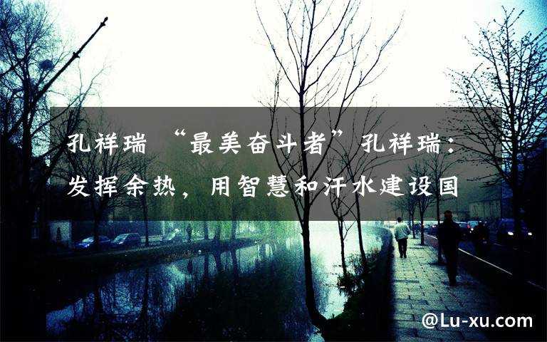 孔祥瑞 “最美奋斗者”孔祥瑞:发挥余热,用智慧和汗水建设国家