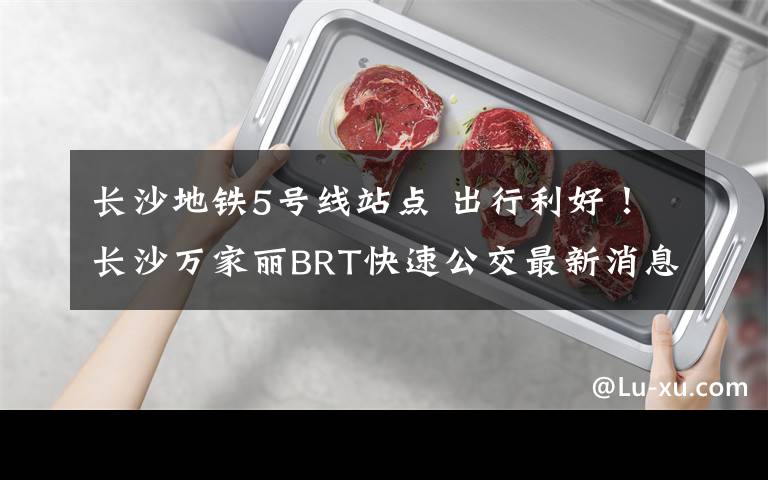 长沙地铁5号线站点 出行利好!长沙万家丽BRT快速公交最新消息,争取年内与地铁5号线同步开通,站点在...