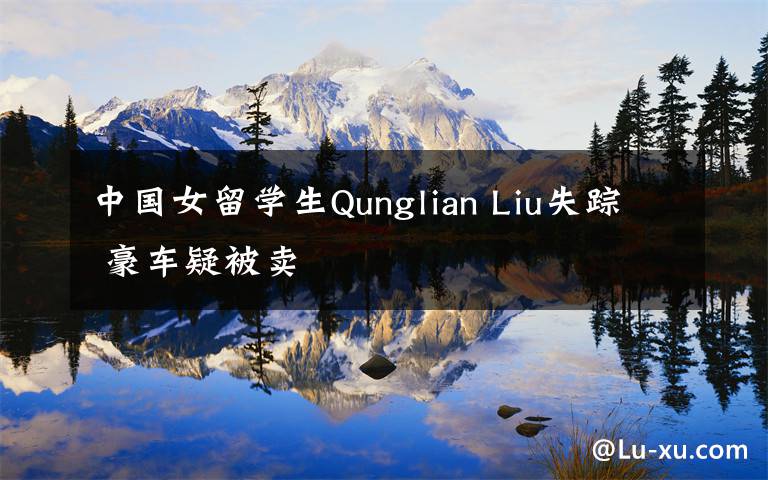 中国女留学生Qunglian Liu失踪 豪车疑被卖