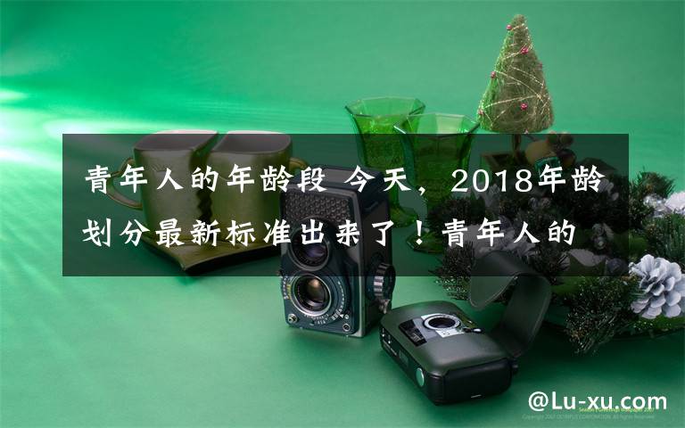 青年人的年龄段 今天,2018年龄划分最新标准出来了!青年人的界定原来从这个年龄段开始……