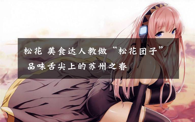 松花 美食达人教做“松花团子” 品味舌尖上的苏州之春