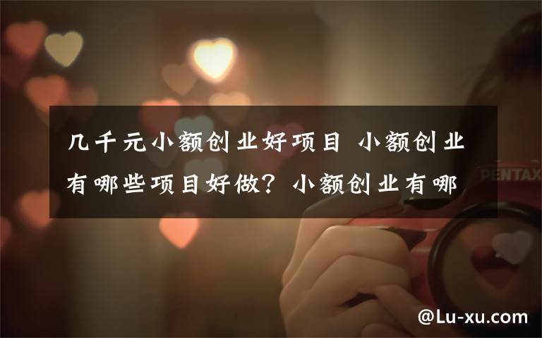 几千元小额创业好项目 小额创业有哪些项目好做？小额创业有哪些项目赚钱？