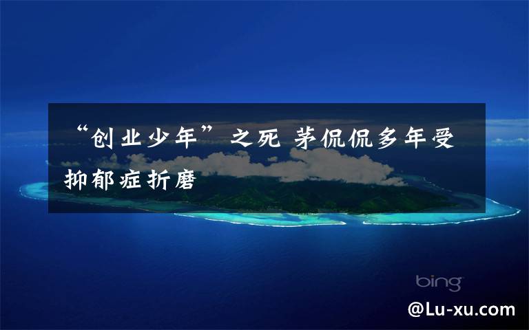 “创业少年”之死 茅侃侃多年受抑郁症折磨