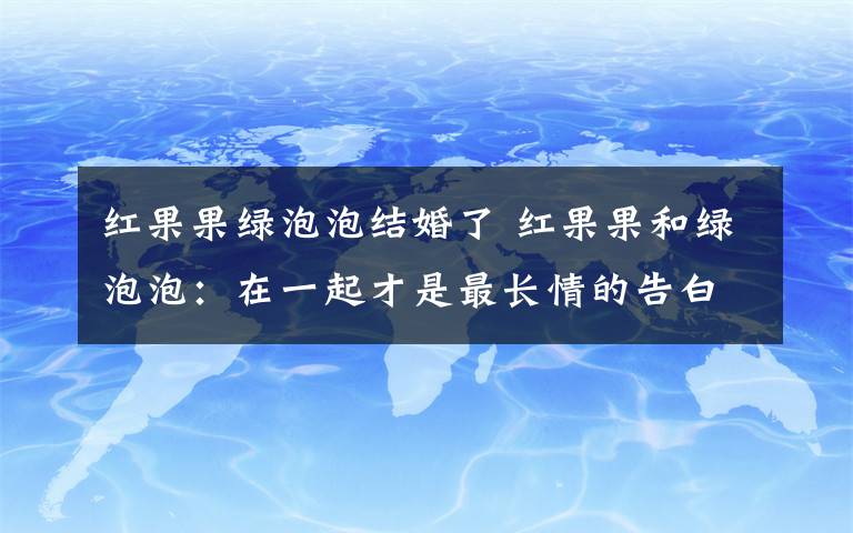 红果果绿泡泡结婚了 红果果和绿泡泡:在一起才是最长情的告白