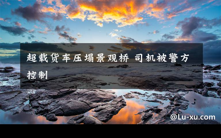 超载货车压塌景观桥 司机被警方控制