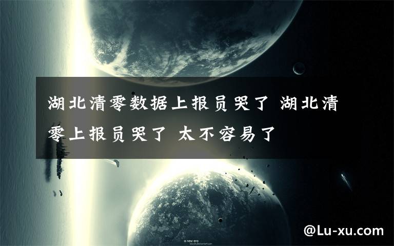 湖北清零数据上报员哭了 湖北清零上报员哭了 太不容易了