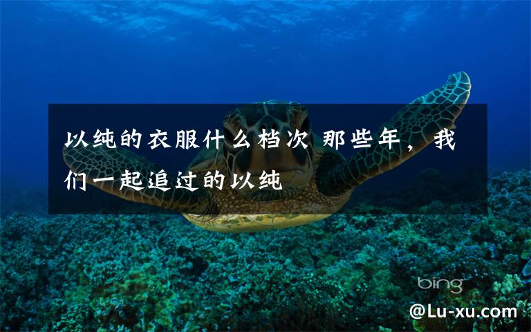 以纯的衣服什么档次 那些年，我们一起追过的以纯