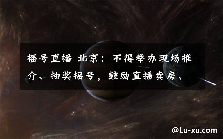 摇号直播 北京:不得举办现场推介、抽奖摇号,鼓励直播卖房、线上签约
