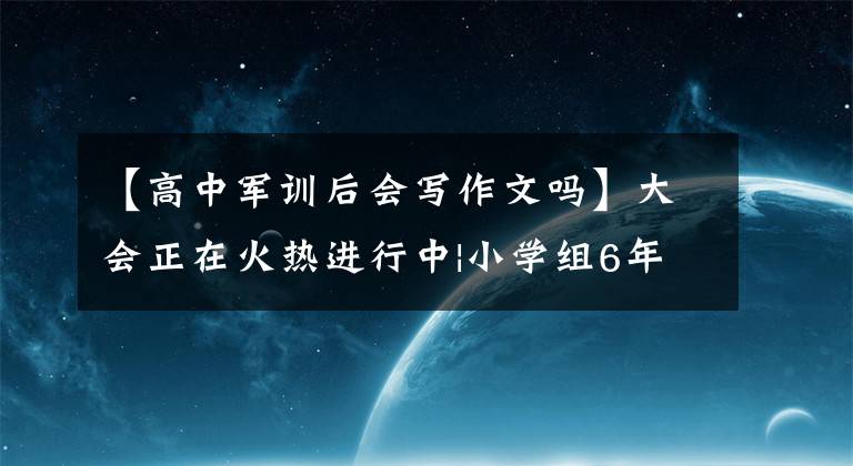 【高中军训后会写作文吗】大会正在火热进行中|小学组6年级作品《难忘的军训》
