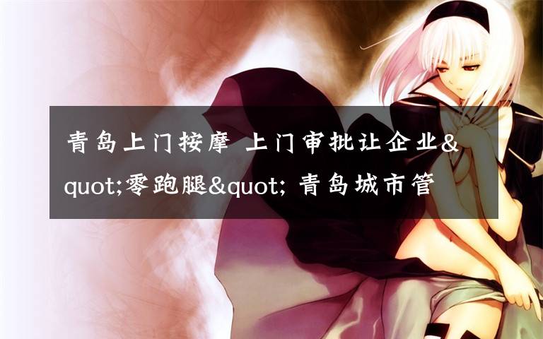 青岛上门按摩 上门审批让企业"零跑腿" 青岛城市管理局送服务到工地