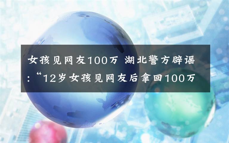 女孩见网友100万 湖北警方辟谣:“12岁女孩见网友后拿回100万”是假消息