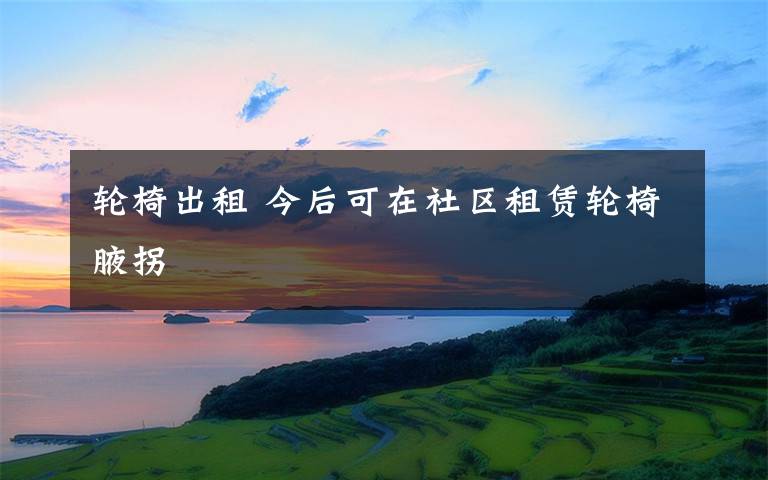 轮椅出租 今后可在社区租赁轮椅腋拐