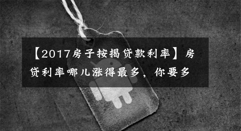 【2017房子按揭贷款利率】房贷利率哪儿涨得最多,你要多还多少钱