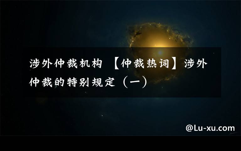 涉外仲裁机构 【仲裁热词】涉外仲裁的特别规定(一)