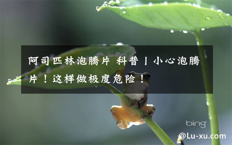 阿司匹林泡腾片 科普丨小心泡腾片!这样做极度危险!