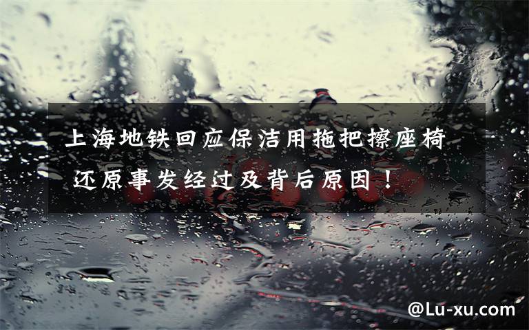 上海地铁回应保洁用拖把擦座椅 还原事发经过及背后原因!