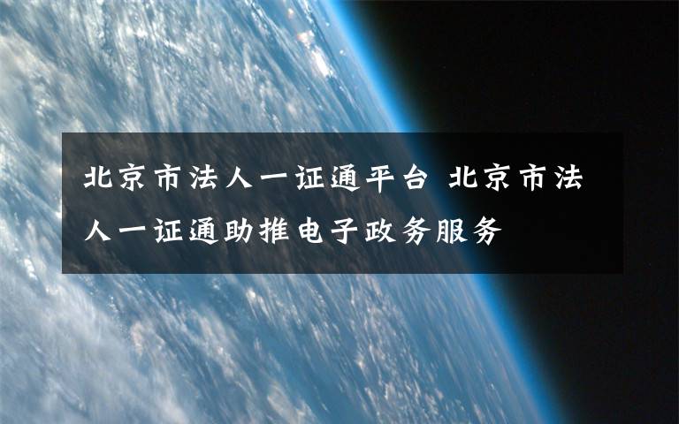 北京市法人一证通平台 北京市法人一证通助推电子政务服务