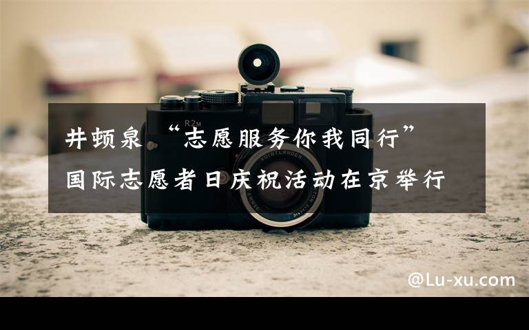 井顿泉 “志愿服务你我同行” 国际志愿者日庆祝活动在京举行