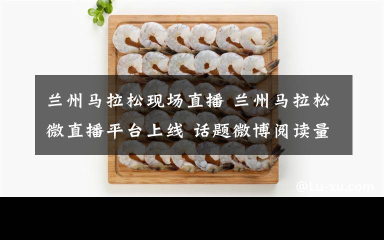 兰州马拉松现场直播 兰州马拉松微直播平台上线 话题微博阅读量突破50万