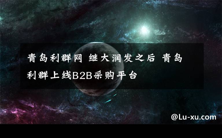 青岛利群网 继大润发之后 青岛利群上线B2B采购平台