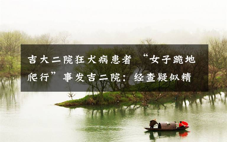 吉大二院狂犬病患者 “女子跪地爬行”事发吉二院:经查疑似精神疾病非狂犬病发作