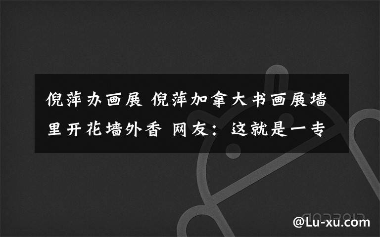 倪萍办画展 倪萍加拿大书画展墙里开花墙外香 网友:这就是一专多能