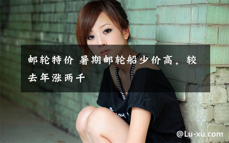 邮轮特价 暑期邮轮船少价高，较去年涨两千