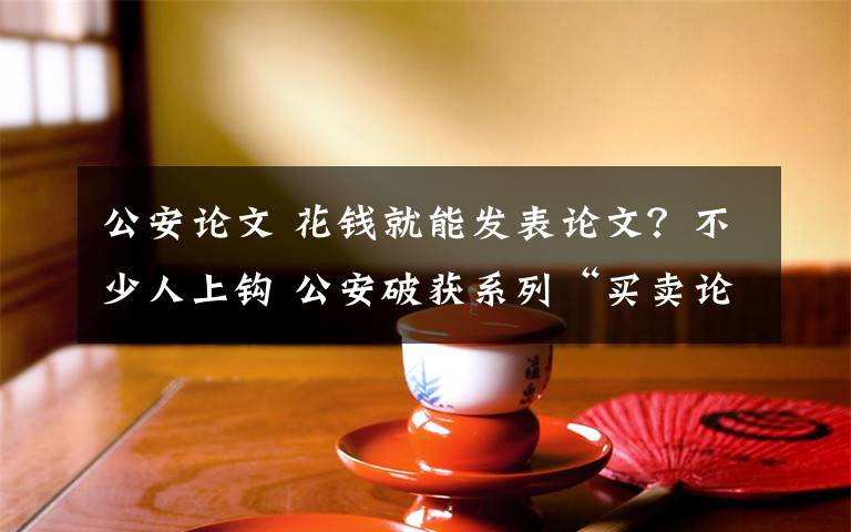 公安论文 花钱就能发表论文?不少人上钩 公安破获系列“买卖论文”诈骗案