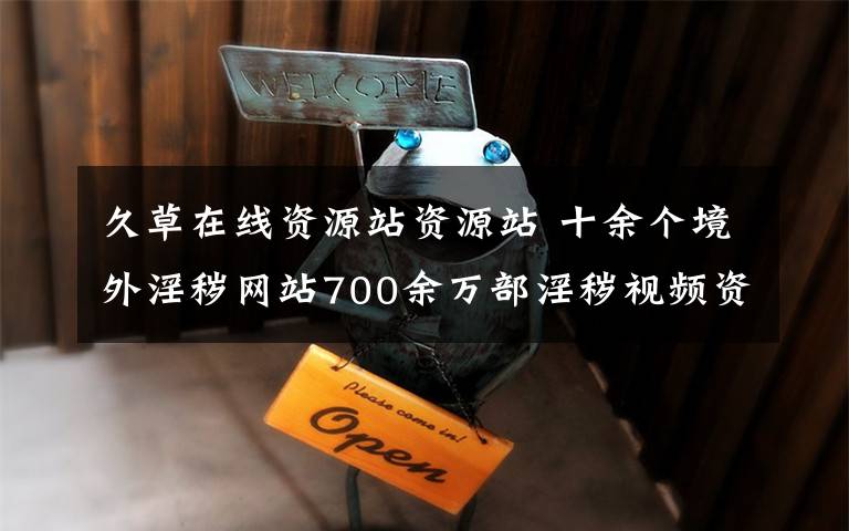 久草在线资源站资源站 十余个境外淫秽网站700余万部淫秽视频资源