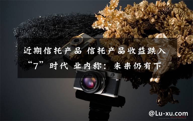 近期信托产品 信托产品收益跌入“7”时代 业内称:未来仍有下行空间