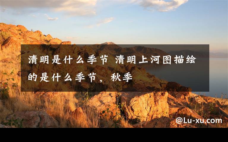 清明是什么季节 清明上河图描绘的是什么季节，秋季
