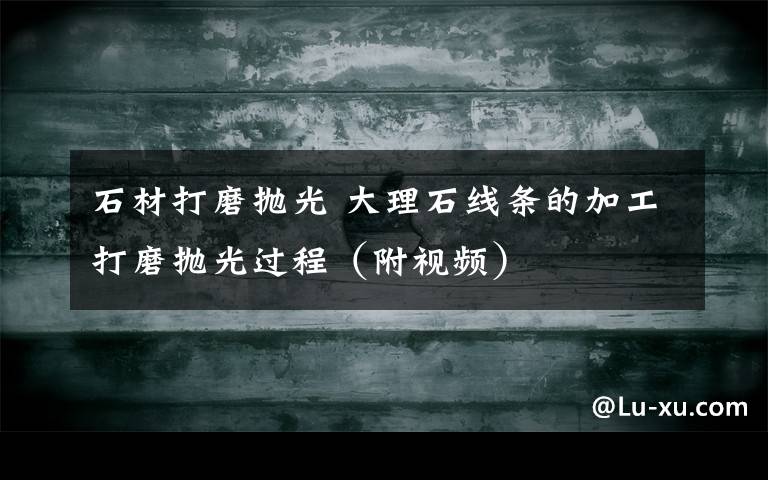 石材打磨抛光 大理石线条的加工打磨抛光过程(附视频)