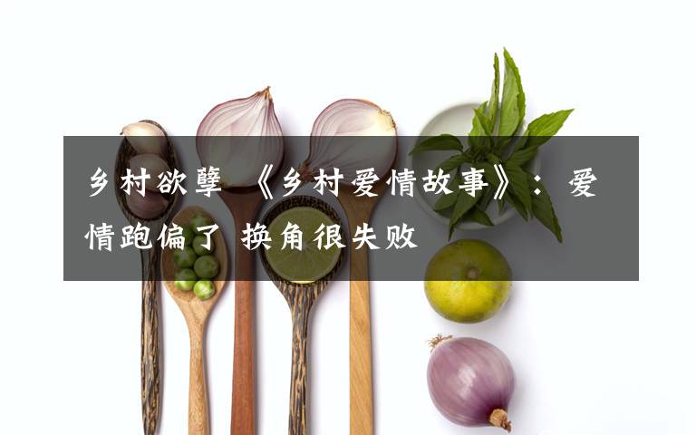 乡村欲孽 《乡村爱情故事》:爱情跑偏了 换角很失败