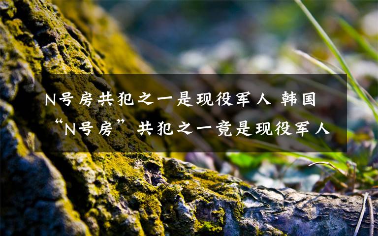 N号房共犯之一是现役军人 韩国“N号房”共犯之一竟是现役军人