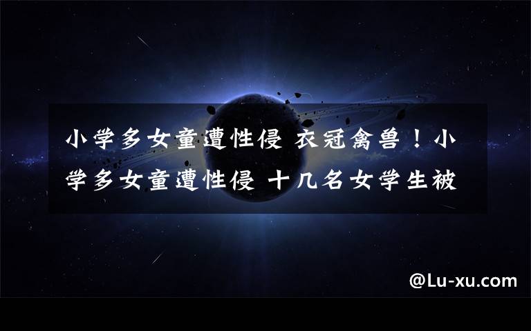 小学多女童遭性侵 衣冠禽兽!小学多女童遭性侵 十几名女学生被数学老师摸遍全身及下体 副校长借量体温摸女生
